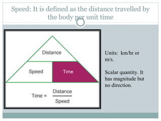 Speed: It is defined as the distance travelled by
the body per unit time
Units: km/hr or
m/s.
Scalar quantity. It
has magnitude but
no direction.
 