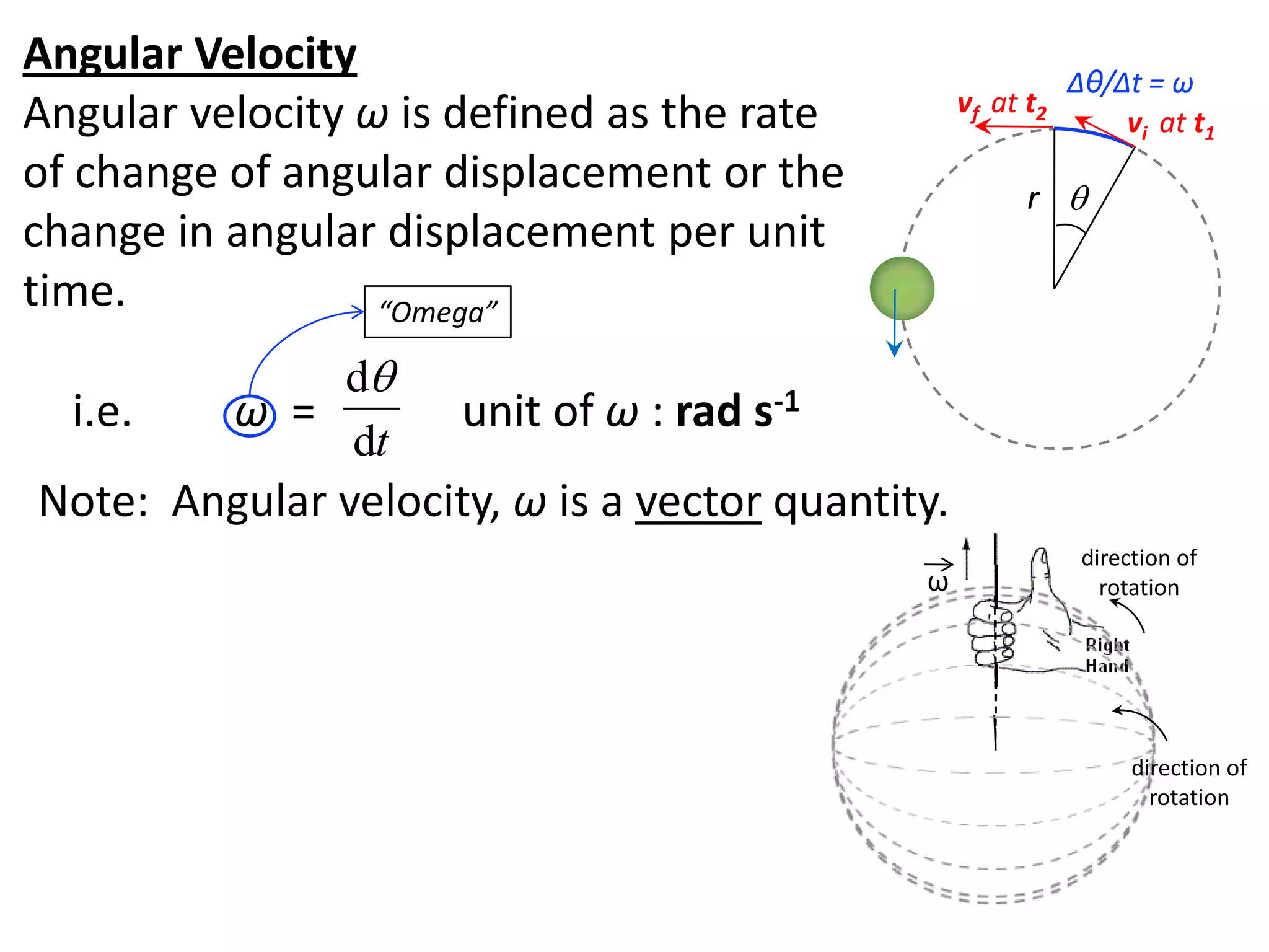 flipperworks.com
Angular Velocity                                             Δθ/Δt = ω
Angular velocity ω is defined as the rate         vf at t2
                                                                 vi at t1
of change of angular displacement or the                r 
change in angular displacement per unit
time.             “Omega”

              d
  i.e.    ω =        unit of ω : rad s-1
              dt
Note: Angular velocity, ω is a vector quantity.
                                                              direction of
                                             ω                  rotation




                                                                   direction of
                                                                     rotation
 