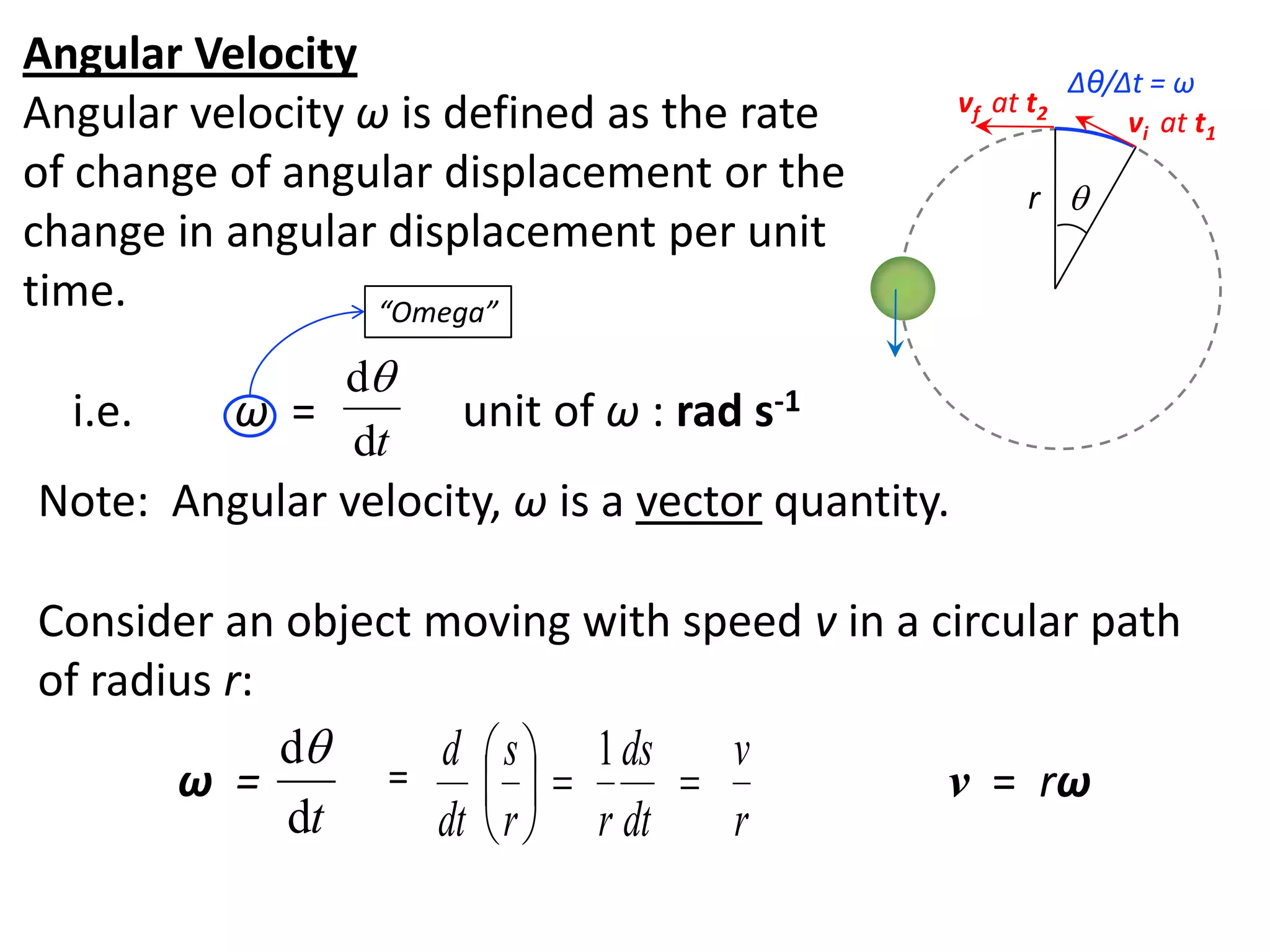 flipperworks.com
Angular Velocity                                             Δθ/Δt = ω
Angular velocity ω is defined as the rate         vf at t2
                                                                 vi at t1
of change of angular displacement or the                r 
change in angular displacement per unit
time.             “Omega”

              d
  i.e.    ω =        unit of ω : rad s-1
              dt
Note: Angular velocity, ω is a vector quantity.

Consider an object moving with speed v in a circular path
of radius r:
             d    d  s  1 ds    v
       ω =       =                       v = rω
             dt    dt  r  r dt   r
 