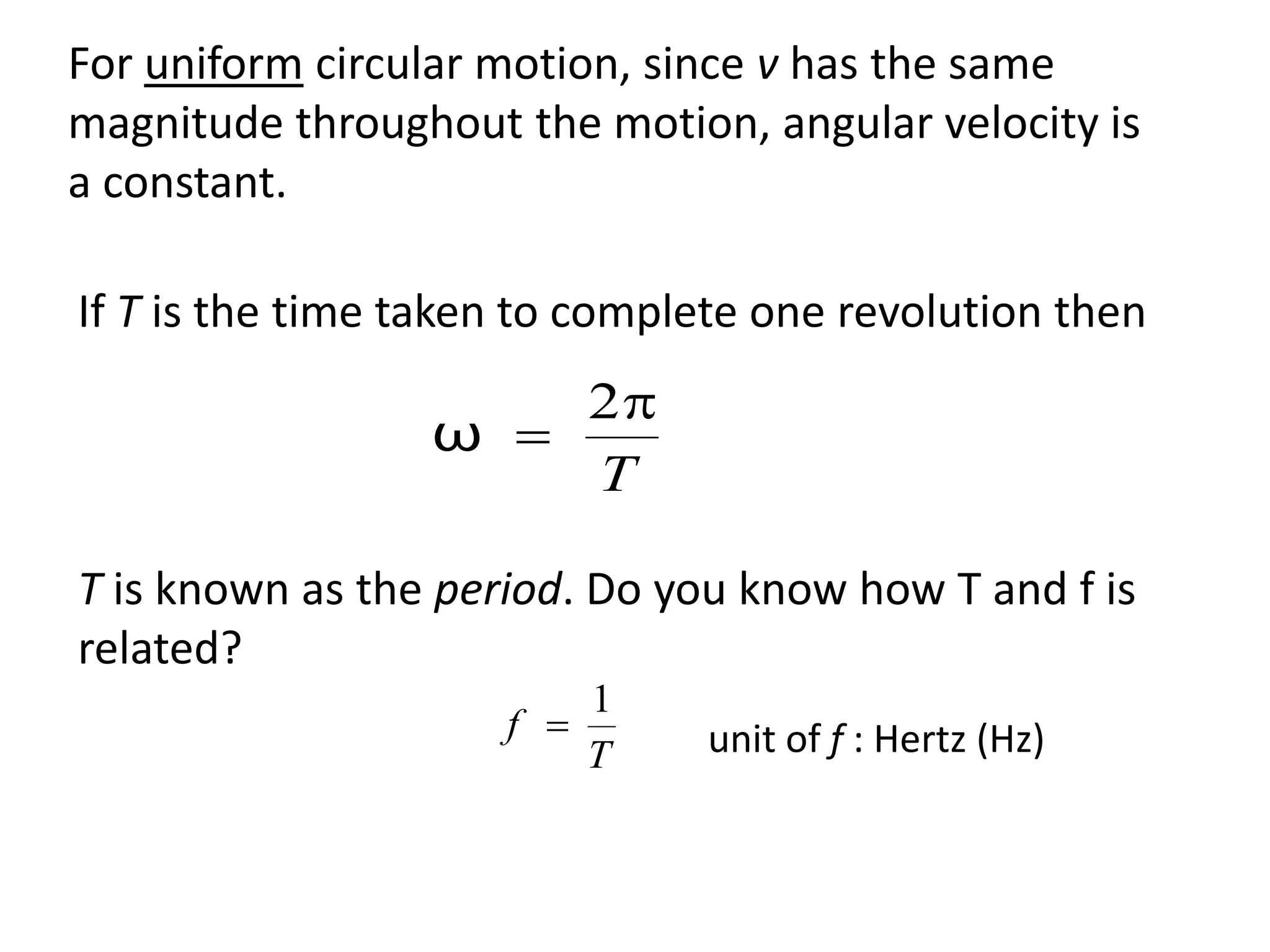 flipperworks.com
For uniform circular motion, since v has the same
magnitude throughout the motion, angular velocity is
a constant.

If T is the time taken to complete one revolution then
                     2
                 ω 
                     T

T is known as the period. Do you know how T and f is
related?
                         1
                     f        unit of f : Hertz (Hz)
                         T
 