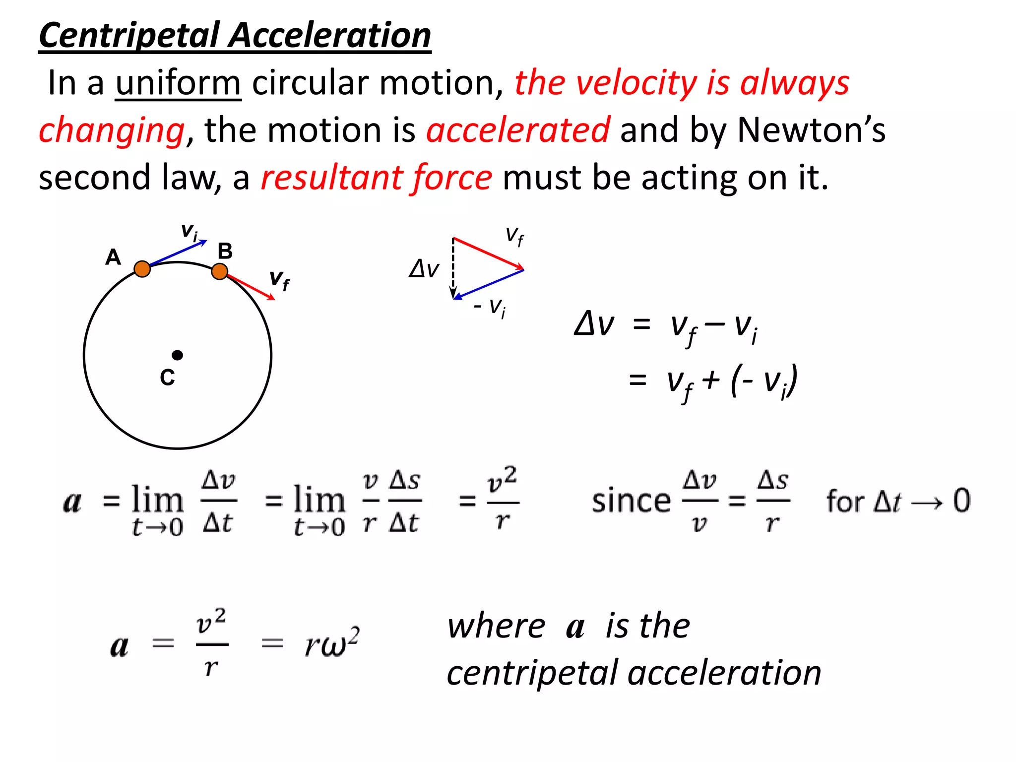 flipperworks.com
Centripetal Acceleration
 In a uniform circular motion, the velocity is always
changing, the motion is accelerated and by Newton’s
second law, a resultant force must be acting on it.
            vi                     vf
    A            B
                     vf   Δv
                                - vi
                                        Δv = vf – vi
        C                                  = vf + (- vi)




                               where a is the
                               centripetal acceleration
 
