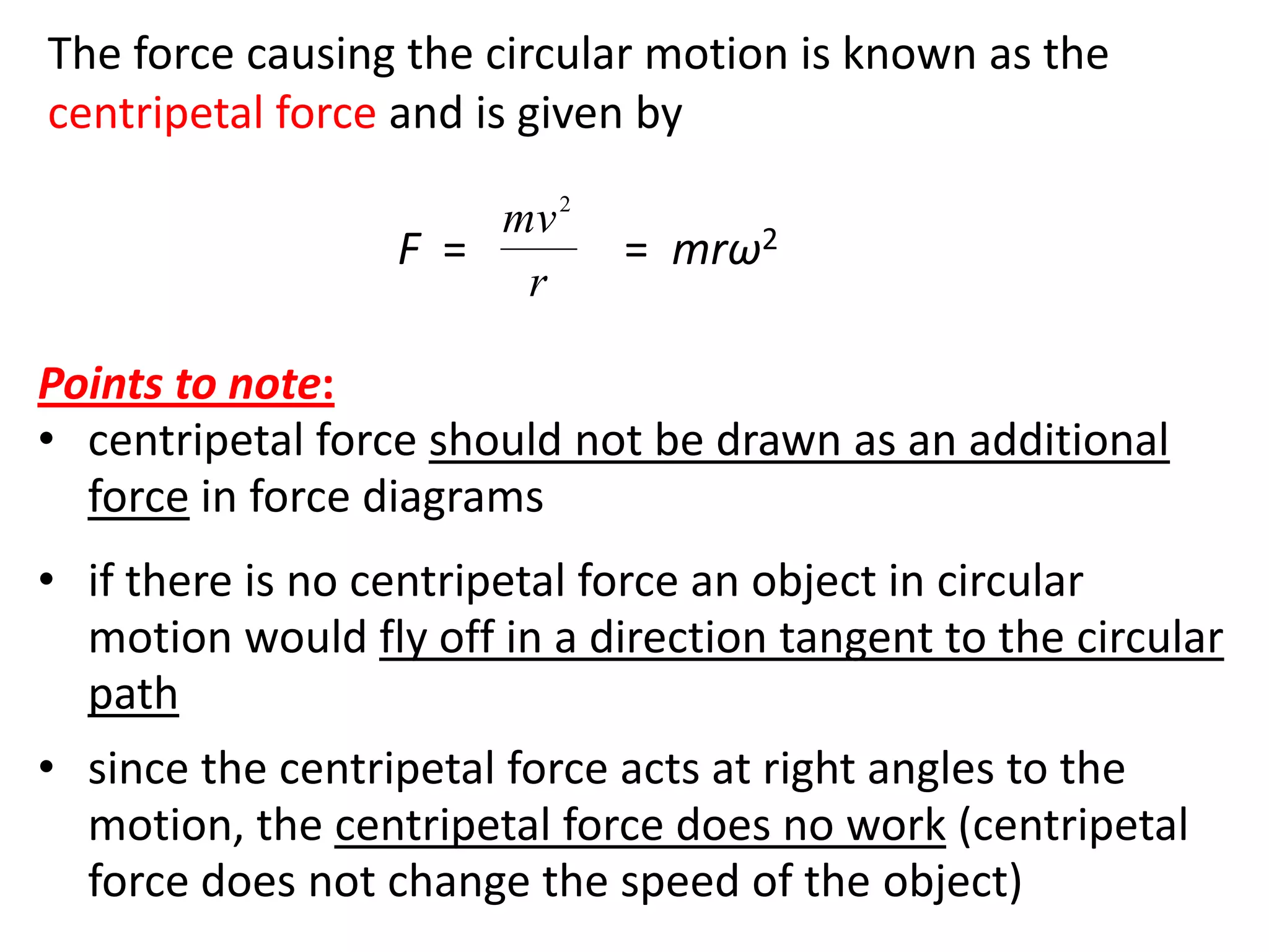 flipperworks.com

The force causing the circular motion is known as the
centripetal force and is given by
                      mv 2
                  F =         = mrω2
                       r

Points to note:
• centripetal force should not be drawn as an additional
  force in force diagrams
• if there is no centripetal force an object in circular
  motion would fly off in a direction tangent to the circular
  path
• since the centripetal force acts at right angles to the
  motion, the centripetal force does no work (centripetal
  force does not change the speed of the object)
 