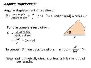 flipperworks.com
Angular Displacement
Angular displacement  is defined:
       arc length       s
 θ=   radius of arc
                      =     and θ = 1 radian (rad) when s = r
                        r


 For one complete revolution,                                     s
          cir. of circle                        θ
 θ =
         radius of arc
                                                    r
      = 2 = 2π rad
          r
          r
                                                    o
To convert  in degrees to radians:  (rad) =             o
                                                               2
                                                    360

Note: rad is physically dimensionless as it is the ratio of
      two lengths.
 