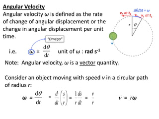 flipperworks.com
Angular Velocity                                             Δθ/Δt = ω
Angular velocity ω is defined as the rate         vf at t2
                                                                 vi at t1
of change of angular displacement or the                r 
change in angular displacement per unit
time.             “Omega”

              d
  i.e.    ω =        unit of ω : rad s-1
              dt
Note: Angular velocity, ω is a vector quantity.

Consider an object moving with speed v in a circular path
of radius r:
             d    d  s  1 ds    v
       ω =       =                       v = rω
             dt    dt  r  r dt   r
 