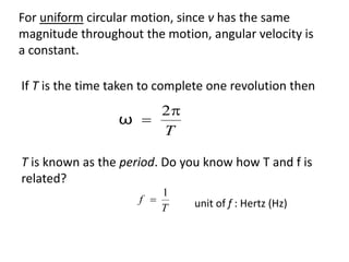 flipperworks.com
For uniform circular motion, since v has the same
magnitude throughout the motion, angular velocity is
a constant.

If T is the time taken to complete one revolution then
                     2
                 ω 
                     T

T is known as the period. Do you know how T and f is
related?
                         1
                     f        unit of f : Hertz (Hz)
                         T
 