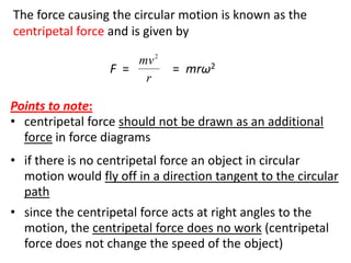 flipperworks.com

The force causing the circular motion is known as the
centripetal force and is given by
                      mv 2
                  F =         = mrω2
                       r

Points to note:
• centripetal force should not be drawn as an additional
  force in force diagrams
• if there is no centripetal force an object in circular
  motion would fly off in a direction tangent to the circular
  path
• since the centripetal force acts at right angles to the
  motion, the centripetal force does no work (centripetal
  force does not change the speed of the object)
 