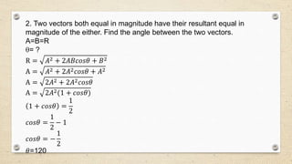 2. Two vectors both equal in magnitude have their resultant equal in
magnitude of the either. Find the angle between the two vectors.
A=B=R
= ?
R = 𝐴2 + 2𝐴𝐵𝑐𝑜𝑠𝜃 + 𝐵2
A = 𝐴2 + 2𝐴2 𝑐𝑜𝑠𝜃 + 𝐴2
A = 2𝐴2 + 2𝐴2 𝑐𝑜𝑠𝜃
A = 2𝐴2(1 + 𝑐𝑜𝑠𝜃)
1 + 𝑐𝑜𝑠𝜃 =
1
2
𝑐𝑜𝑠𝜃 =
1
2
− 1
𝑐𝑜𝑠𝜃 = −
1
2
𝜃=120
 