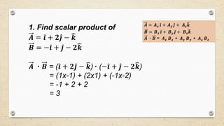 1. Find scalar product of
𝑨 = 𝒊 + 𝟐 𝒋 − 𝒌
𝑩 = − 𝒊 + 𝒋 − 𝟐 𝒌
𝑨 ٠ 𝑩 = ( 𝒊 + 𝟐 𝒋 − 𝒌)٠ (− 𝒊 + 𝒋 − 𝟐 𝒌)
= (1x-1) + (2x1) + (-1x-2)
= -1 + 2 + 2
= 3
𝑨 = 𝑨 𝒙 𝒊 + 𝑨 𝒚 𝒋 + 𝑨 𝒛 𝒌
𝑩 = 𝑩 𝒙 𝒊 + 𝑩 𝒚 𝒋 + 𝑩 𝒛 𝒌
𝑨 ٠ 𝑩 = 𝑨 𝒙 𝑩 𝒙 + 𝑨 𝒚 𝑩 𝒚 + 𝑨 𝒛 𝑩 𝒛
 