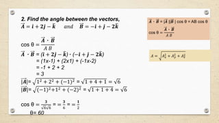 2. Find the angle between the vectors,
𝑨 = 𝒊 + 𝟐 𝒋 − 𝒌 𝑎𝑛𝑑 𝑩 = − 𝒊 + 𝒋 − 𝟐 𝒌
cos θ =
𝑨 ٠ 𝑩
𝐴 𝐵
𝑨 ٠ 𝑩 = ( 𝒊 + 𝟐 𝒋 − 𝒌)٠ (− 𝒊 + 𝒋 − 𝟐 𝒌)
= (1x-1) + (2x1) + (-1x-2)
= -1 + 2 + 2
= 3
|𝑨|= 12 + 22 + (−1)2 = 1 + 4 + 1 = 6
|𝑩|= (−1)2+12 + (−2)2 = 1 + 1 + 4 = 6
cos θ =
𝟑
6 6
= =
𝟑
6
= =
𝟏
2
θ= 60
𝑨 ٠ 𝑩 = |𝑨 ||𝑩 | cos θ = AB cos θ
cos θ =
𝑨 ٠ 𝑩
𝐴 𝐵
𝐴 = 𝐴 𝑥
2
+ 𝐴 𝑦
2
+ 𝐴 𝑧
2
 