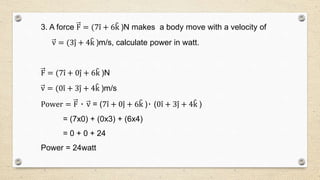 3. A force F = (7i + 6k )N makes a body move with a velocity of
v = (3j + 4k )m/s, calculate power in watt.
F = (7i + 0j + 6k )N
v = (0i + 3j + 4k )m/s
Power = F ٠ v = (7i + 0j + 6k )٠ (0i + 3j + 4k )
= (7x0) + (0x3) + (6x4)
= 0 + 0 + 24
Power = 24watt
 