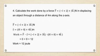 4. Calculate the work done by a force F = (−i + 2j + 3k )N in displacing
an object through a distance of 4m along the z-axis.
F = (−i + 2j + 3k )N
s = (0i + 0j + 4k )m
Work = F ٠ s = (−i + 2j + 3k) ٠(0i + 0j + 4k )
= 0 + 0 + 12
Work = 12 joule
 
