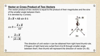 Vector or Cross Product of Two Vectors
The vector product of two vectors is equal to the product of their magnitudes and the sine
of the smaller angle between them.
It is denoted by x (cross).
𝑨 x 𝑩 = AB sin θ n
sin θ =
𝑨 x 𝑩
𝐴𝐵
n =
𝑨 x 𝑩
|𝑨 x 𝑩|
The direction of unit vector n can be obtained from right hand thumb rule.
If fingers of right hand are curled from A to B through smaller angle
between them, then thumb will represent the direction of vector (A x B).
 