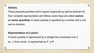 Vectors:
Those physical quantities which require magnitude as well as direction for
their complete representation and follows vector laws are called vectors
or vector quantities. A vector quantity is specified by a number with a unit
and its direction.
Representation of a vector:
A vector quantity is represented by a straight line arrowhead over it.
ex: i) force vector is represented as 𝐹 or F.
 