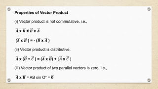 Properties of Vector Product
(i) Vector product is not commutative, i.e.,
𝑨 x 𝑩 ≠ 𝑩 x 𝑨
(𝑨 x 𝑩 ) = - (𝑩 x 𝑨 )
(ii) Vector product is distributive,
𝑨 x (𝑩 + 𝑪 ) = (𝑨 x 𝑩) + (𝑨 x 𝑪 )
(iii) Vector product of two parallel vectors is zero, i.e.,
𝑨 x 𝑩 = AB sin O° = 𝟎
 