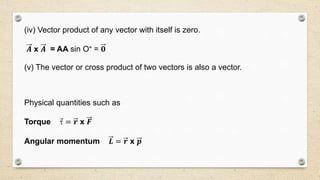 (iv) Vector product of any vector with itself is zero.
𝑨 x 𝑨 = AA sin O° = 𝟎
(v) The vector or cross product of two vectors is also a vector.
Physical quantities such as
Torque  = 𝒓 x 𝑭
Angular momentum 𝑳 = 𝒓 x 𝒑
 