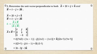 3. Determine the unit vector perpendicular to both 𝑨 = 𝟐 𝒊 + 𝒋 + 𝒌 𝑎𝑛𝑑
𝑩 = 𝒊 − 𝒋 + 2 𝒌 .
𝑨 = 𝟐 𝒊 + 𝒋 + 𝒌
𝑩 = 𝒊 − 𝒋 + 2 𝒌
n =
𝑨 x 𝑩
|𝑨 x 𝑩|
𝑨 x 𝑩 =
𝒊 𝒋 𝒌
𝟐 𝟏 𝟏
𝟏 −𝟏 2
= 𝒊[(1x2)−(1x − 1)] - 𝒋[(2x2) − (1x1)] + 𝒌[(2x-1)-(1x-1)]
= 𝒊(2+1) - 𝒋(4 − 1) + 𝒌(-2-1)
= 3 𝒊 - 3 𝒋 - 3 𝒌
 