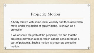 Projectile Motion
A body thrown with some initial velocity and then allowed to
move under the action of gravity alone, is known as a
projectile.
If we observe the path of the projectile, we find that the
projectile moves in a path, which can be considered as a
part of parabola. Such a motion is known as projectile
motion.
 