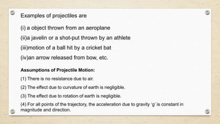 Examples of projectiles are
(i) a object thrown from an aeroplane
(ii)a javelin or a shot-put thrown by an athlete
(iii)motion of a ball hit by a cricket bat
(iv)an arrow released from bow, etc.
Assumptions of Projectile Motion:
(1) There is no resistance due to air.
(2) The effect due to curvature of earth is negligible.
(3) The effect due to rotation of earth is negligible.
(4) For all points of the trajectory, the acceleration due to gravity ‘g’ is constant in
magnitude and direction.
 