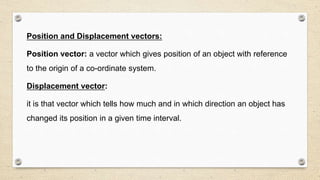 Position and Displacement vectors:
Position vector: a vector which gives position of an object with reference
to the origin of a co-ordinate system.
Displacement vector:
it is that vector which tells how much and in which direction an object has
changed its position in a given time interval.
 