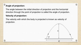 Angle of projection:
The angle between the initial direction of projection and the horizontal
direction through the point of projection is called the angle of projection.
Velocity of projection:
The velocity with which the body is projected is known as velocity of
projection.
 