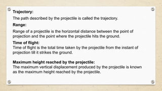 Trajectory:
The path described by the projectile is called the trajectory.
Range:
Range of a projectile is the horizontal distance between the point of
projection and the point where the projectile hits the ground.
Time of flight:
Time of flight is the total time taken by the projectile from the instant of
projection till it strikes the ground.
Maximum height reached by the projectile:
The maximum vertical displacement produced by the projectile is known
as the maximum height reached by the projectile.
 
