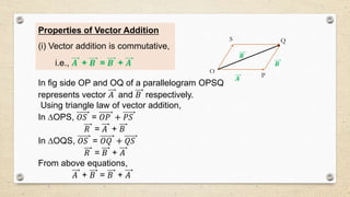 Properties of Vector Addition
(i) Vector addition is commutative,
i.e., 𝑨 + 𝑩 = 𝑩 + 𝑨
In fig side OP and OQ of a parallelogram OPSQ
represents vector 𝐴 and 𝐵 respectively.
Using triangle law of vector addition,
In OPS, 𝑂𝑆 = 𝑂𝑃 + 𝑃𝑆
𝑅 = 𝐴 + 𝐵
In OQS, 𝑂𝑆 = 𝑂𝑄 + 𝑄𝑆
𝑅 = 𝐵 + 𝐴
From above equations,
𝐴 + 𝐵 = 𝐵 + 𝐴
𝑨
𝑩
𝑹
O
P
S Q
 