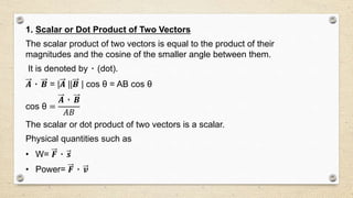 1. Scalar or Dot Product of Two Vectors
The scalar product of two vectors is equal to the product of their
magnitudes and the cosine of the smaller angle between them.
It is denoted by ٠ (dot).
𝑨 ٠ 𝑩 = |𝑨 ||𝑩 | cos θ = AB cos θ
cos θ =
𝑨 ٠ 𝑩
𝐴𝐵
The scalar or dot product of two vectors is a scalar.
Physical quantities such as
• W= 𝑭 ٠ 𝒔
• Power= 𝑭 ٠ 𝒗
 