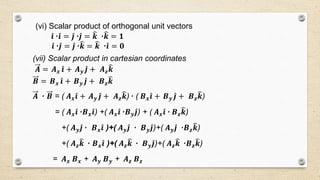 (vi) Scalar product of orthogonal unit vectors
𝒊٠ 𝒊 = 𝒋٠ 𝒋 = 𝒌 ٠ 𝒌 = 𝟏
𝒊٠ 𝒋 = 𝒋٠ 𝒌 = 𝒌 ٠ 𝒊 = 𝟎
(vii) Scalar product in cartesian coordinates
𝑨 = 𝑨 𝒙 𝒊 + 𝑨 𝒚 𝒋 + 𝑨 𝒛 𝒌
𝑩 = 𝑩 𝒙 𝒊 + 𝑩 𝒚 𝒋 + 𝑩 𝒛 𝒌
𝑨 ٠ 𝑩 = ( 𝑨 𝒙 𝒊 + 𝑨 𝒚 𝒋 + 𝑨 𝒛 𝒌)٠ ( 𝑩 𝒙 𝒊 + 𝑩 𝒚 𝒋 + 𝑩 𝒛 𝒌)
= ( 𝑨 𝒙 𝒊٠ 𝑩 𝒙 𝒊) +( 𝑨 𝒙 𝒊٠ 𝑩 𝒚 𝒋) + ( 𝑨 𝒙 𝒊٠ 𝑩 𝒛 𝒌)
+( 𝑨 𝒚 𝒋٠ 𝑩 𝒙 𝒊 )+( 𝑨 𝒚 𝒋 ٠ 𝑩 𝒚 𝒋)+( 𝑨 𝒚 𝒋 ٠ 𝑩 𝒛 𝒌)
+( 𝑨 𝒛 𝒌 ٠ 𝑩 𝒙 𝒊 )+( 𝑨 𝒛 𝒌 ٠ 𝑩 𝒚 𝒋)+( 𝑨 𝒛 𝒌 ٠ 𝑩 𝒛 𝒌)
= 𝑨 𝒙 𝑩 𝒙 + 𝑨 𝒚 𝑩 𝒚 + 𝑨 𝒛 𝑩 𝒛
 
