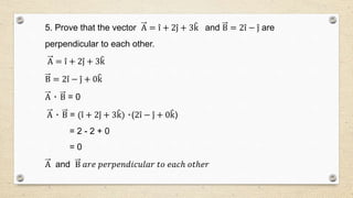 5. Prove that the vector A = i + 2j + 3k and B = 2i − j are
perpendicular to each other.
A = i + 2j + 3k
B = 2i − j + 0k
A ٠ B = 0
A ٠ B = (i + 2j + 3k) ٠(2i − j + 0k)
= 2 - 2 + 0
= 0
A and B 𝑎𝑟𝑒 𝑝𝑒𝑟𝑝𝑒𝑛𝑑𝑖𝑐𝑢𝑙𝑎𝑟 𝑡𝑜 𝑒𝑎𝑐ℎ 𝑜𝑡ℎ𝑒𝑟
 