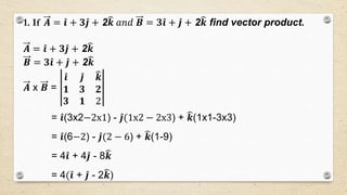 1. If 𝑨 = 𝒊 + 𝟑 𝒋 + 2 𝒌 𝑎𝑛𝑑 𝑩 = 𝟑 𝒊 + 𝒋 + 2 𝒌 find vector product.
𝑨 = 𝒊 + 𝟑 𝒋 + 2 𝒌
𝑩 = 𝟑 𝒊 + 𝒋 + 2 𝒌
𝑨 x 𝑩 =
𝒊 𝒋 𝒌
𝟏 𝟑 𝟐
𝟑 𝟏 2
= 𝒊(3x2−2x1) - 𝒋(1x2 − 2x3) + 𝒌(1x1-3x3)
= 𝒊(6−2) - 𝒋(2 − 6) + 𝒌(1-9)
= 4 𝒊 + 4 𝒋 - 8 𝒌
= 4( 𝒊 + 𝒋 - 2 𝒌)
 