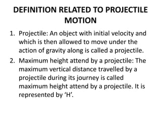 DEFINITION RELATED TO PROJECTILE
MOTION
1. Projectile: An object with initial velocity and
which is then allowed to move under the
action of gravity along is called a projectile.
2. Maximum height attend by a projectile: The
maximum vertical distance travelled by a
projectile during its journey is called
maximum height attend by a projectile. It is
represented by ‘H’.
 
