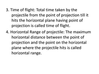 3. Time of flight: Total time taken by the
projectile from the point of projection till it
hits the horizontal plane having point of
projection is called time of flight.
4. Horizontal Range of projectile: The maximum
horizontal distance between the point of
projection and the point on the horizontal
plane where the projectile hits is called
horizontal range.
 