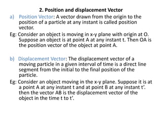 2. Position and displacement Vector
a) Position Vector: A vector drawn from the origin to the
position of a particle at any instant is called position
vector.
Eg: Consider an object is moving in x-y plane with origin at O.
Suppose an object is at point A at any instant t. Then OA is
the position vector of the object at point A.
b) Displacement Vector: The displacement vector of a
moving particle in a given interval of time is a direct line
segment from the initial to the final position of the
particle.
Eg: Consider an object moving in the x-y plane. Suppose it is at
a point A at any instant t and at point B at any instant t’.
then the vector AB is the displacement vector of the
object in the time t to t’.
 