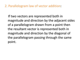 2. Parallelogram law of vector addition:
If two vectors are represented both in
magnitude and direction by the adjacent sides
of a parallelogram drawn from a point then
the resultant vector is represented both in
magnitude and direction by the diagonal of
the parallelogram passing through the same
point.
 