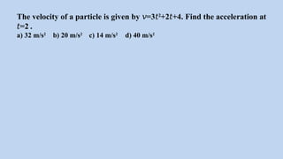 The velocity of a particle is given by =3
𝑣 𝑡2
+2 +4. Find the acceleration at
𝑡
=2 .
𝑡
a) 32 m/s2
b) 20 m/s2
c) 14 m/s2
d) 40 m/s2
 