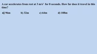 A car accelerates from rest at 3 m/s2
for 8 seconds. How far does it travel in this
time?
a) 96m b) 32m c) 64m d) 108m
 