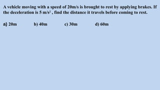 A vehicle moving with a speed of 20m/s is brought to rest by applying brakes. If
the deceleration is 5 m/s2
, find the distance it travels before coming to rest.
a) 20m b) 40m c) 30m d) 60m
 