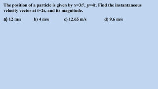 The position of a particle is given by =3
𝑥 𝑡2
, =4 . Find the instantaneous
𝑦 𝑡
velocity vector at t=2s, and its magnitude.
a) 12 m/s b) 4 m/s c) 12.65 m/s d) 9.6 m/s
 