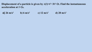 Displacement of a particle is given by ( )=t
𝑠 𝑡 3
−3t2
+2t. Find the instantaneous
acceleration at =2s.
𝑡
a) 26 m/s2
b) 6 m/s2
c) 12 m/s2
d) 20 m/s2
 