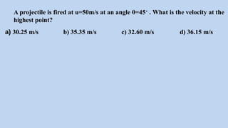 A projectile is fired at u=50m/s at an angle θ=45∘
. What is the velocity at the
highest point?
a) 30.25 m/s b) 35.35 m/s c) 32.60 m/s d) 36.15 m/s
 