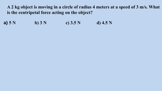 A 2 kg object is moving in a circle of radius 4 meters at a speed of 3 m/s. What
is the centripetal force acting on the object?
a) 5 N b) 3 N c) 3.5 N d) 4.5 N
 