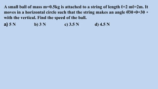 A small ball of mass m=0.5kg is attached to a string of length ℓ=2 mℓ=2m. It
moves in a horizontal circle such that the string makes an angle =30 θ=30
𝜃 ∘ ∘
with the vertical. Find the speed of the ball.
a) 5 N b) 3 N c) 3.5 N d) 4.5 N
 