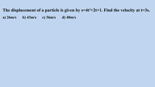 The displacement of a particle is given by s=4t2
+2t+1. Find the velocity at t=3s.
a) 26m/s b) 43m/s c) 36m/s d) 40m/s
 