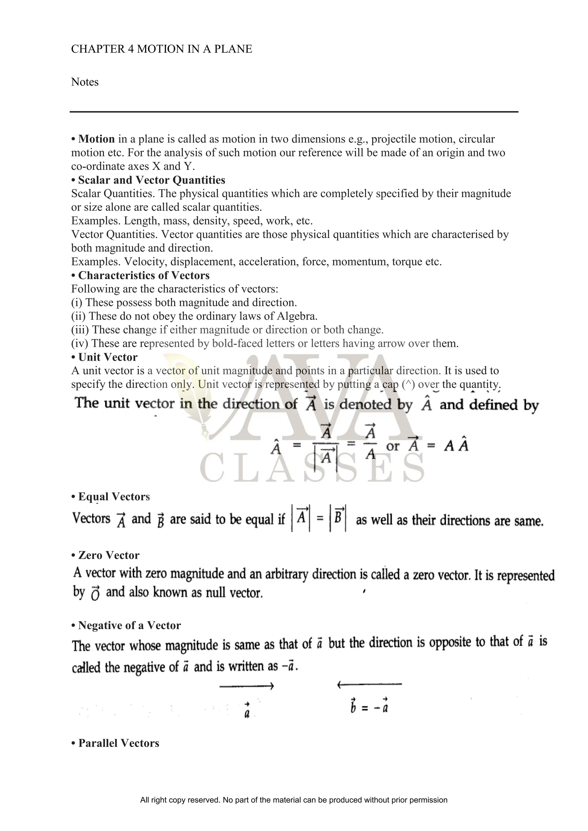 CHAPTER 4 MOTION IN A PLANE
Notes
• Motion in a plane is called as motion in two dimensions e.g., projectile motion, circular
motion etc. For the analysis of such motion our reference will be made of an origin and two
co-ordinate axes X and Y.
• Scalar and Vector Quantities
Scalar Quantities. The physical quantities which are completely specified by their magnitude
or size alone are called scalar quantities.
Examples. Length, mass, density, speed, work, etc.
Vector Quantities. Vector quantities are those physical quantities which are characterised by
both magnitude and direction.
Examples. Velocity, displacement, acceleration, force, momentum, torque etc.
• Characteristics of Vectors
Following are the characteristics of vectors:
(i) These possess both magnitude and direction.
(ii) These do not obey the ordinary laws of Algebra.
(iii) These change if either magnitude or direction or both change.
(iv) These are represented by bold-faced letters or letters having arrow over them.
• Unit Vector
A unit vector is a vector of unit magnitude and points in a particular direction. It is used to
specify the direction only. Unit vector is represented by putting a cap (^) over the quantity.
• Equal Vectors
• Zero Vector
• Negative of a Vector
• Parallel Vectors
All right copy reserved. No part of the material can be produced without prior permission
 