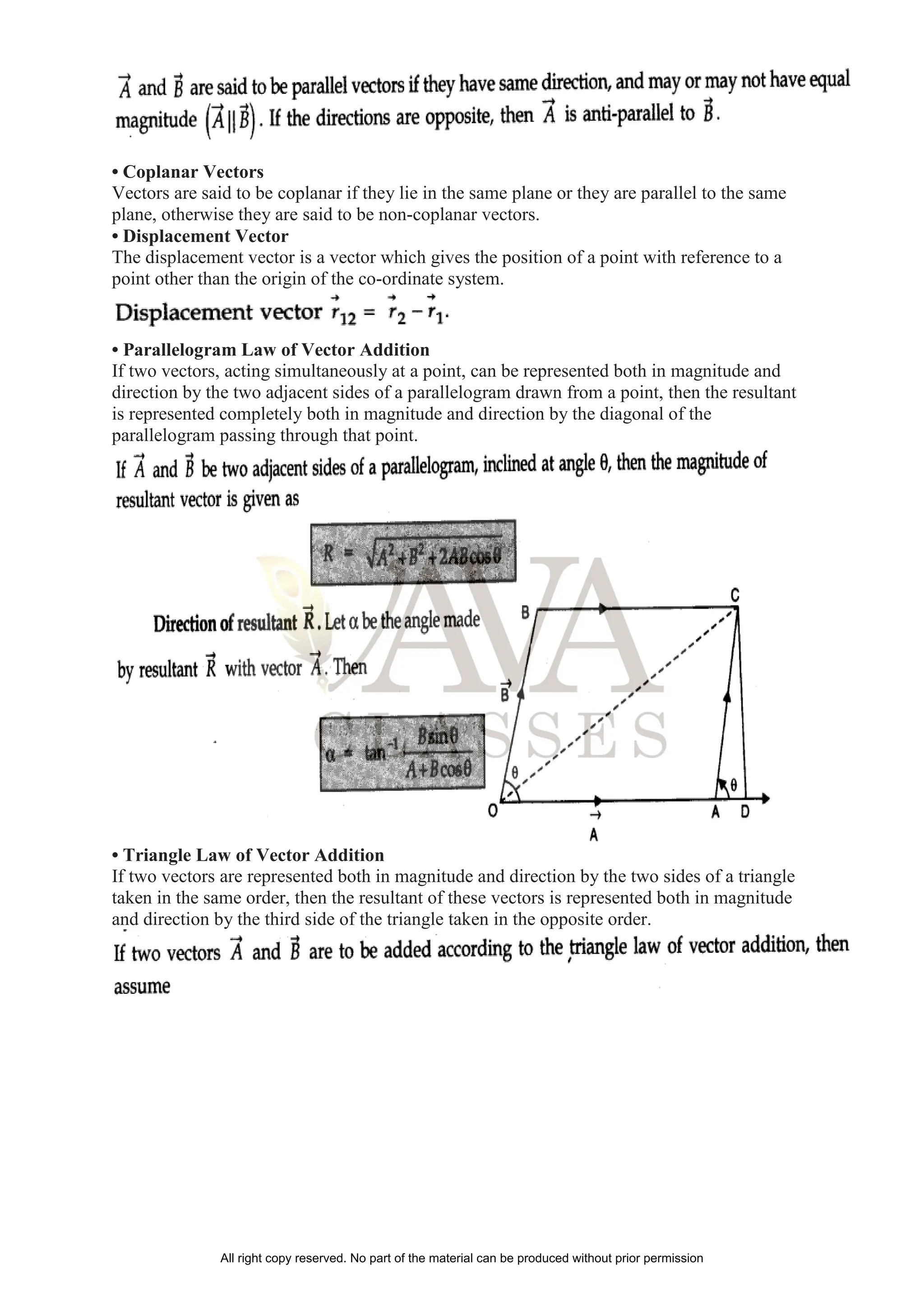 • Coplanar Vectors
Vectors are said to be coplanar if they lie in the same plane or they are parallel to the same
plane, otherwise they are said to be non-coplanar vectors.
• Displacement Vector
The displacement vector is a vector which gives the position of a point with reference to a
point other than the origin of the co-ordinate system.
• Parallelogram Law of Vector Addition
If two vectors, acting simultaneously at a point, can be represented both in magnitude and
direction by the two adjacent sides of a parallelogram drawn from a point, then the resultant
is represented completely both in magnitude and direction by the diagonal of the
parallelogram passing through that point.
• Triangle Law of Vector Addition
If two vectors are represented both in magnitude and direction by the two sides of a triangle
taken in the same order, then the resultant of these vectors is represented both in magnitude
and direction by the third side of the triangle taken in the opposite order.
All right copy reserved. No part of the material can be produced without prior permission
 