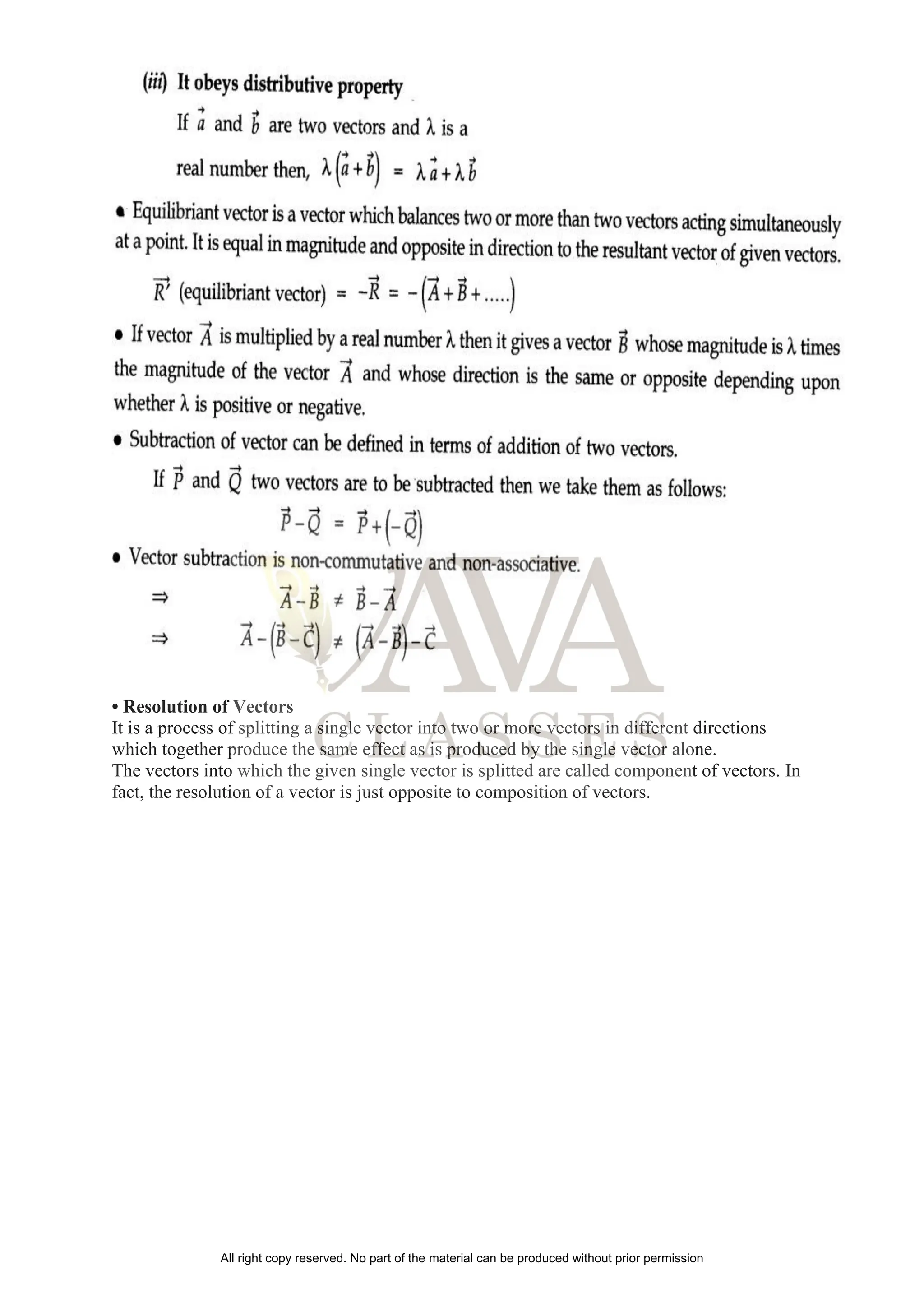• Resolution of Vectors
It is a process of splitting a single vector into two or more vectors in different directions
which together produce the same effect as is produced by the single vector alone.
The vectors into which the given single vector is splitted are called component of vectors. In
fact, the resolution of a vector is just opposite to composition of vectors.
All right copy reserved. No part of the material can be produced without prior permission
 