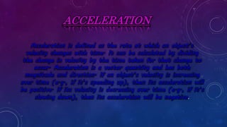 ACCELERATION
Acceleration is defined as the rate at which an object’s
velocity changes with time. It can be calculated by dividing
the change in velocity by the time taken for that change to
occur. Acceleration is a vector quantity and has both
magnitude and direction. If an object’s velocity is increasing
over time (e.g., if it’s speeding up), then its acceleration will
be positive. If its velocity is decreasing over time (e.g., if it’s
slowing down), then its acceleration will be negative.
 
