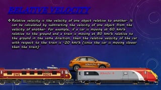 RELATIVE VELOCITY
Relative velocity is the velocity of one object relative to another. It
can be calculated by subtracting the velocity of one object from the
velocity of another. For example, if a car is moving at 60 km/h
relative to the ground and a train is moving at 80 km/h relative to
the ground in the same direction, then the relative velocity of the car
with respect to the train is -20 km/h (since the car is moving slower
than the train).
80km/hr 
60km/hr 
 