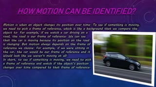 HOW MOTION CAN BE IDENTIFIED?
Motion is when an object changes its position over time. To see if something is moving,
we need to pick a frame of reference, which is like a background that we compare the
object to. For example, if we watch a car driving on a
road, the road is our frame of reference. We can see
that the car is moving because its position on the road
is changing. But motion always depends on the frame of
reference we choose. For example, if we were sitting in
the car, the car would be our frame of reference and it
Would look like we weren’t moving at all.
In short, to see if something is moving, we need to pick
a frame of reference and watch if the object’s position
changes over time compared to that frame of reference.
 