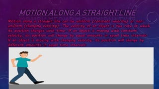 MOTION ALONG A STRAIGHT LINE
Motion along a straight line can be uniform (constant velocity) or non-
uniform (changing velocity). The velocity of an object is the rate at which
its position changes with time. If an object is moving with constant
velocity, its position will change by equal amounts in equal time intervals.
If an object is moving with changing velocity, its position will change by
different amounts in equal time intervals.
 